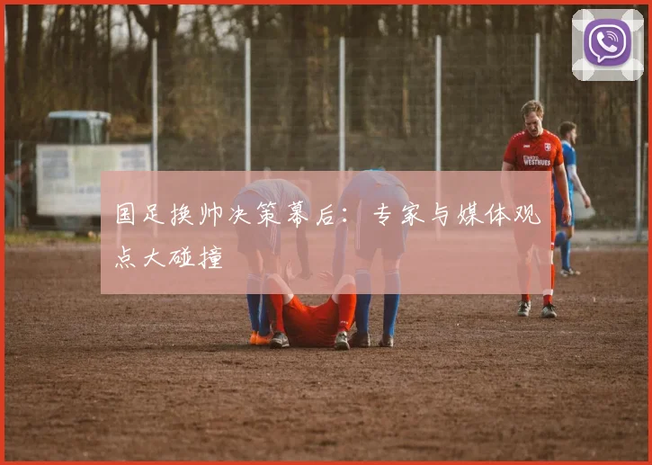 国足换帅决策幕后：专家与媒体观点大碰撞
