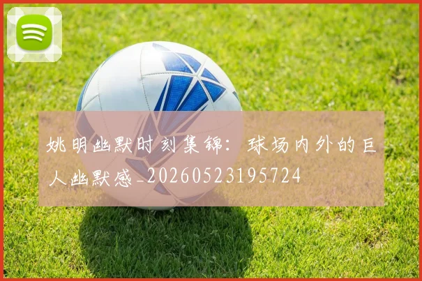 姚明幽默时刻集锦:球场内外的巨人幽默感_20260523195724