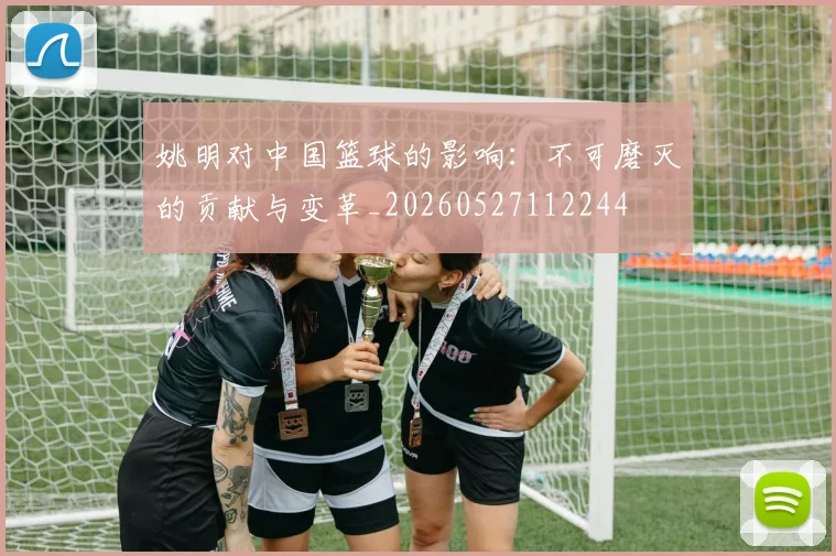 姚明对中国篮球的影响:不可磨灭的贡献与变革_20260527112244