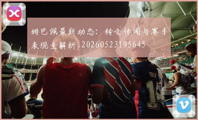 姆巴佩最新动态:转会传闻与赛季表现全解析_20260523195645