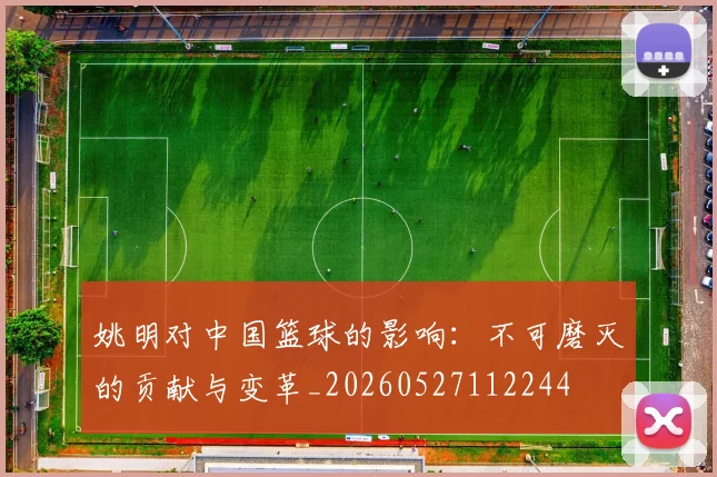 姚明对中国篮球的影响:不可磨灭的贡献与变革_20260527112244