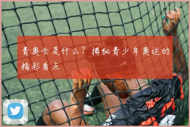青奥会是什么?揭秘青少年奥运的精彩看点