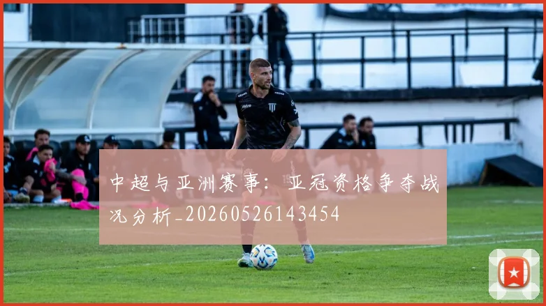 中超与亚洲赛事:亚冠资格争夺战况分析_20260526143454