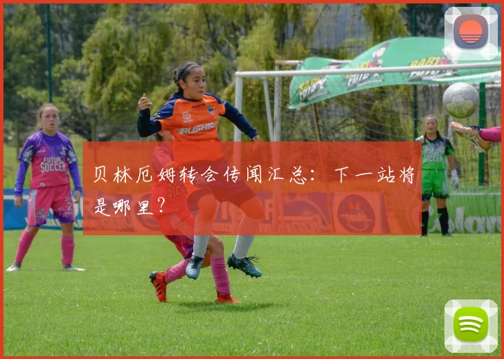 贝林厄姆转会传闻汇总:下一站将是哪里?