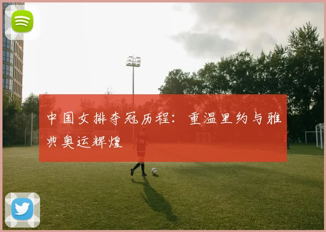 中国女排夺冠历程：重温里约与雅典奥运辉煌