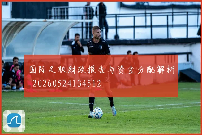 国际足联财政报告与资金分配解析_20260524134512