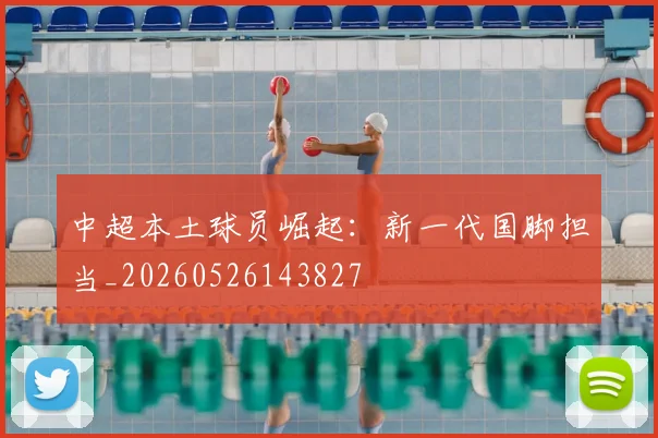 中超本土球员崛起:新一代国脚担当_20260526143827