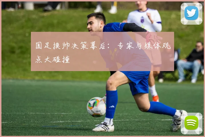国足换帅决策幕后：专家与媒体观点大碰撞